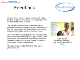 Feedback Steph Bowen,  Marketing Manager,  Kent Union, University of Kent At Kent Union we have been working with Hedley Basford of Survey Innovation Ltd to develop online Student Satisfaction Surveys.  The software has given us a foolproof way of developing questionnaires which has allowed us to find out more about our Students and our service provision than has ever been possible before.  The support and guidance provided by Hedley has been invaluable in helping us to get the best from the system and I would be happy to recommend Survey Innovation to anyone looking to develop their online research capabilities.  This system has made Marketing Research a pleasure to do! 