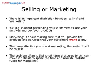 Selling or Marketing There is an important distinction between ‘selling’ and ‘marketing’ ‘ Selling’ is about persuading your customers to use your services and buy your products Marketing’ is about making sure that you provide the products and services that your customers  want   to buy The more effective you are at marketing, the easier it will be to sell!  The problem often is that short term pressures to sell can make it difficult to spend the time and allocate realistic funds for marketing. 