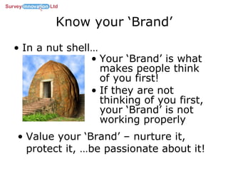 Know your ‘Brand’ In a nut shell… Your ‘Brand’ is what makes people think of you first! If they are not thinking of you first, your ‘Brand’ is not working properly Value your ‘Brand’ – nurture it, protect it, …be passionate about it! 