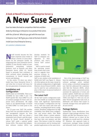 Suse Linux Enterprise Server 9
REVIEWS




A look at Novell’s Suse Linux Enterprise Server 9


A New Suse Server
Suse has taken the lead on competitors Red Hat and Man-

drake by releasing an enterprise Linux product that comes

with the 2.6 kernel. What do you get with the new Suse

Enterprise Linux? We’ll give you a look at the best of what’s

inside Suse Linux Enterprise Server 9.

BY LARKIN CUNNINGHAM




N
        ovell recently became the first       develop modules for
        major corporate Linux vendor to       YaST to integrate con-
        release a kernel 2.6 Linux distri-    figuration     of    their
bution for the enterprise market. By          products into Suse’s
integrating Suse Linux Enterprise Server      central YaST control
(SLES9) [1] into Novell’s family of com-      center.
plementary      networking      software         YaST is used to install
products, such as Netware and Open            the operating system
Enterprise Server (OES) [2], Novell           from scratch and is also
hopes to persuade Suse customers to           used to upgrade from
think seriously about extending their         previous versions. In-
commitment to Novell beyond just              stallation of SLES9 with
servers and desktops.                         YaST is very similar to the installation of      One of the shortcomings of YaST has
  In this article, I’ll show you what’s       SLES8 with YaST (see Figure 1). Almost        been the inability to manage patches and
inside Suse Linux Enterprise Server 9,        all of the options are the same, except for   software packages across multiple
and what the 2.6 kernel will mean for         the optional configuration of Lightweight     servers using a centralized management
the new generation of enterprise servers.     Directory Access Protocol (LDAP), which       tool. Red Hat addressed this somewhat
                                              can be used for user authentication in        with Red Hat Network (RHN), which
Installation and                              place of the usual /etc/passwd method of      allows you to register your servers and to
Configuration                                 traditional Unix.                             automate the application of errata and
SLES9 comes on 6 CD-ROMs. There are 5                                                       product updates. SLES9 does not restrict
                                              The Latest YaST
CD-ROMs for Suse CORE 9 and 1 for                                                           you to only using YaST’s Online Update
SLES9 specific files. Suse CORE 9 is a set    All the YaST system configuration mod-        (YOU) (see Figure 3). Now you can use
of common packages for Suse’s new cor-        ules from SLES8 are included in SLES9,        other Novell management tools such as
porate Linux distributions. We might          many with significant improvements,           ZENworks and Ximian Red Carpet to
expect to see OpenExchange 5.0 based          such as Samba 3 configuration (see Fig-       centrally manage errata and updates for
on SUSE CORE 9 at some point in the           ure 2). YaST also comes with some new         all your servers.
future.                                       modules, including Email Server config-
                                                                                            Package Options
   For 10 years now, YaST (Yet another        uration, Heartbeat configuration for high
Setup Tool) has provided excellent sys-       availability, User Mode Linux configura-      Traditionally, Linux distributions have
tem management features for Suse              tion, and several others. User Mode           allowed a huge package selection. Even
operating systems. YaST was always a          Linux (UML) allows a system adminis-          SLES8 and Red Hat Enterprise Linux 3
proprietary tool of Suse’s until the acqui-   trator to create virtual Linux instances      (RHEL3) allowed you to select all the
sition by Novell. Novell decided to           that have their own memory and disk           packages you would need for a desktop
release YaST under a general public           space. This feature is ideal for creating     PC. However, this approach leads to
license (GPL). This means that indepen-       test environments and for hosting inde-       unnecessary packages being installed
dent software vendors (ISVs) can              pendent applications on the same server.      and ultimately leads to increased patch




          January 2005       www.linux-magazine.com
42
 