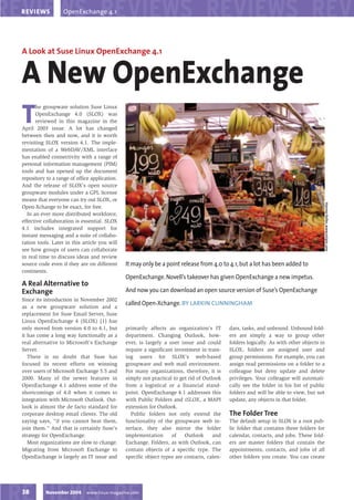 OpenExchange 4.1
REVIEWS




A Look at Suse Linux OpenExchange 4.1


A New OpenExchange
T
      he groupware solution Suse Linux
      OpenExchange 4.0 (SLOX) was
      reviewed in this magazine in the
April 2003 issue. A lot has changed
between then and now, and it is worth
revisiting SLOX version 4.1. The imple-
mentation of a WebDAV/XML interface
has enabled connectivity with a range of
personal information management (PIM)
tools and has opened up the document
repository to a range of office application.
And the release of SLOX’s open source
groupware modules under a GPL license
means that everyone can try out SLOX, or




                                                                                                                                      Hannes Keller, www.visipix.com
Open-Xchange to be exact, for free.
  In an ever more distributed workforce,
effective collaboration is essential. SLOX
4.1 includes integrated support for
instant messaging and a suite of collabo-
ration tools. Later in this article you will
see how groups of users can collaborate
in real time to discuss ideas and review
                                               It may only be a point release from 4.0 to 4.1, but a lot has been added to
source code even if they are on different
continents.
                                               OpenExchange. Novell’s takeover has given OpenExchange a new impetus.
A Real Alternative to
                                               And now you can download an open source version of Suse’s OpenExchange
Exchange
Since its introduction in November 2002
                                               called Open-Xchange. BY LARKIN CUNNINGHAM
as a new groupware solution and a
replacement for Suse Email Server, Suse
Linux OpenExchange 4 (SLOX) [1] has
only moved from version 4.0 to 4.1, but        primarily affects an organization’s IT       dars, tasks, and unbound. Unbound fold-
it has come a long way functionally as a       department. Changing Outlook, how-           ers are simply a way to group other
real alternative to Microsoft’s Exchange       ever, is largely a user issue and could      folders logically. As with other objects in
Server.                                        require a significant investment in train-   SLOX, folders are assigned user and
   There is no doubt that Suse has             ing users for SLOX’s web-based               group permissions. For example, you can
focused its recent efforts on winning          groupware and web mail environment.          assign read permissions on a folder to a
over users of Microsoft Exchange 5.5 and       For many organizations, therefore, it is     colleague but deny update and delete
2000. Many of the newer features in            simply not practical to get rid of Outlook   privileges. Your colleague will automati-
OpenExchange 4.1 address some of the           from a logistical or a financial stand-      cally see the folder in his list of public
shortcomings of 4.0 when it comes to           point. OpenExchange 4.1 addresses this       folders and will be able to view, but not
integration with Microsoft Outlook. Out-       with Public Folders and iSLOX, a MAPI        update, any objects in that folder.
look is almost the de facto standard for       extension for Outlook.
                                                                                            The Folder Tree
corporate desktop email clients. The old         Public folders not only extend the
saying says, “if you cannot beat them,         functionality of the groupware web in-       The default setup in SLOX is a root pub-
join them.” And that is certainly Suse’s       terface, they also mirror the folder         lic folder that contains three folders for
strategy for OpenExchange.                     implementation      of    Outlook      and   calendar, contacts, and jobs. These fold-
   Most organizations are slow to change.      Exchange. Folders, as with Outlook, can      ers are master folders that contain the
Migrating from Microsoft Exchange to           contain objects of a specific type. The      appointments, contacts, and jobs of all
OpenExchange is largely an IT issue and        specific object types are contacts, calen-   other folders you create. You can create




           November 2004     www.linux-magazine.com
38
 