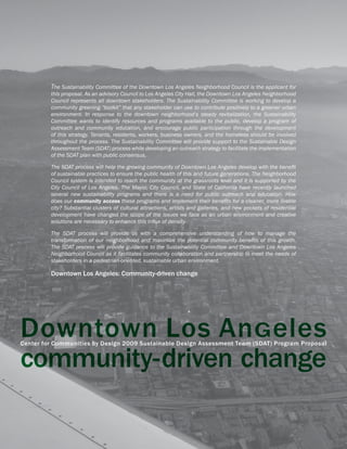 The Sustainability Committee of the Downtown Los Angeles Neighborhood Council is the applicant for
         this proposal. As an advisory Council to Los Angeles City Hall, the Downtown Los Angeles Neighborhood
         Council represents all downtown stakeholders. The Sustainability Committee is working to develop a
         community greening “toolkit” that any stakeholder can use to contribute positively to a greener urban
         environment. In response to the downtown neighborhood’s steady revitalization, the Sustainability
         Committee wants to identify resources and programs available to the public, develop a program of
         outreach and community education, and encourage public participation through the development
         of this strategy. Tenants, residents, workers, business owners, and the homeless should be involved
         throughout the process. The Sustainability Committee will provide support to the Sustainable Design
         Assessment Team (SDAT) process while developing an outreach strategy to facilitate the implementation
         of the SDAT plan with public consensus.

         The SDAT process will help the growing community of Downtown Los Angeles develop with the benefit
         of sustainable practices to ensure the public health of this and future generations. The Neighborhood
         Council system is intended to reach the community at the grassroots level and it is supported by the
         City Council of Los Angeles. The Mayor, City Council, and State of California have recently launched
         several new sustainability programs and there is a need for public outreach and education. How
         does our community access these programs and implement their benefits for a cleaner, more livable
         city? Substantial clusters of cultural attractions, artists and galleries, and new pockets of residential
         development have changed the scope of the issues we face as an urban environment and creative
         solutions are necessary to enhance this influx of density.

         The SDAT process will provide us with a comprehensive understanding of how to manage the
         transformation of our neighborhood and maximize the potential community benefits of this growth.
         The SDAT process will provide guidance to the Sustainability Committee and Downtown Los Angeles
         Neighborhood Council as it facilitates community collaboration and partnership to meet the needs of
         stakeholders in a pedestrian-oriented, sustainable urban environment.

         Downtown Los Angeles: Community-driven change




Downtown Los AnGeles
Center for Communities by Design 2009 Sustainable Design Assessment Team (SDAT) Program Proposal


community-driven change
 