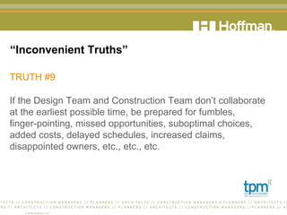 “ Inconvenient Truths” TRUTH #9 If the Design Team and Construction Team don’t collaborate  at the earliest possible time, be prepared for fumbles,  finger-pointing, missed opportunities, suboptimal choices, added costs, delayed schedules, increased claims, disappointed owners, etc., etc., etc.  