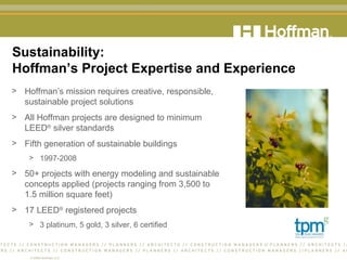 Sustainability:  Hoffman’s Project Expertise and Experience Hoffman’s mission requires creative, responsible,  sustainable project solutions All Hoffman projects are designed to minimum  LEED ®  silver standards Fifth generation of sustainable buildings 1997-2008 50+ projects with energy modeling and sustainable  concepts applied (projects ranging from 3,500 to  1.5 million square feet) 17 LEED ®  registered projects 3 platinum, 5 gold, 3 silver, 6 certified 