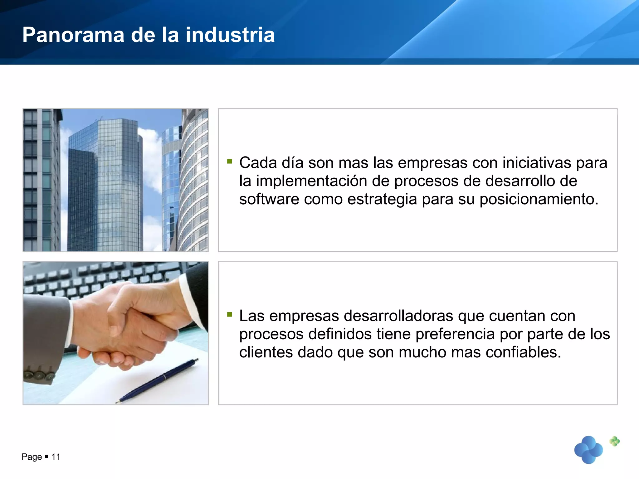 Panorama de la industria Page     Cada día son mas las empresas con iniciativas para la implementación de procesos de desarrollo de software como estrategia para su posicionamiento. Las empresas desarrolladoras que cuentan con procesos definidos tiene preferencia por parte de los clientes dado que son mucho mas confiables. 