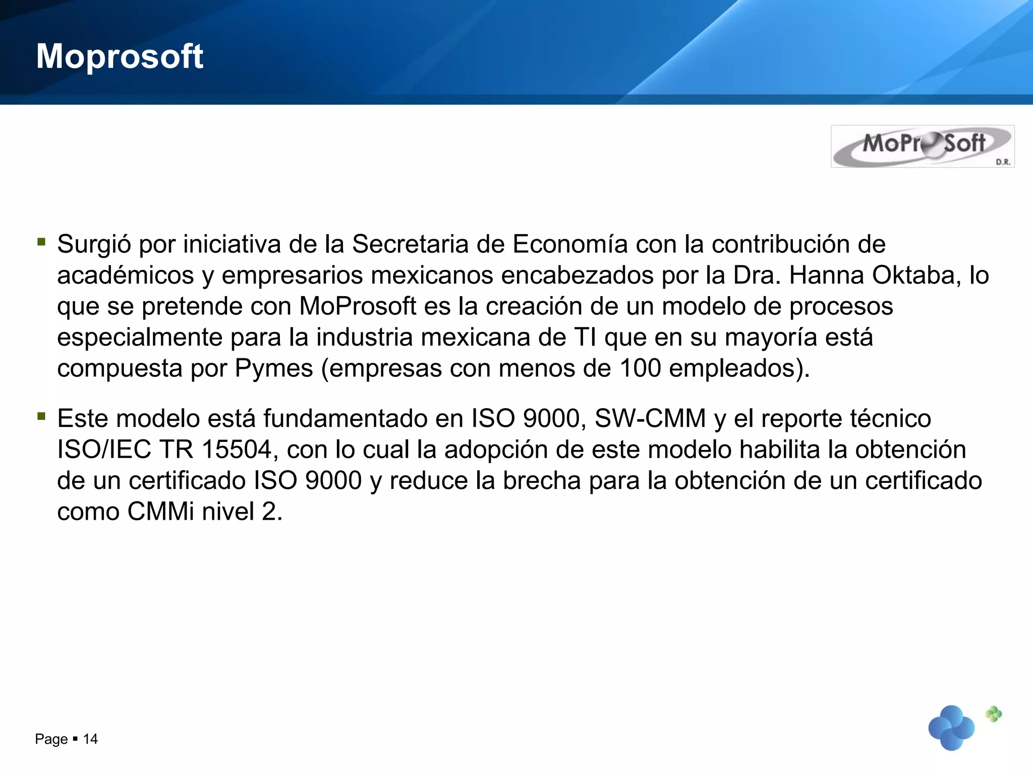 Moprosoft Surgió por iniciativa de la Secretaria de Economía con la contribución de académicos y empresarios mexicanos encabezados por la Dra. Hanna Oktaba, lo que se pretende con MoProsoft es la creación de un modelo de procesos especialmente para la industria mexicana de TI que en su mayoría está compuesta por Pymes (empresas con menos de 100 empleados).  Este modelo está fundamentado en ISO 9000, SW-CMM y el reporte técnico ISO/IEC TR 15504, con lo cual la adopción de este modelo habilita la obtención de un certificado ISO 9000 y reduce la brecha para la obtención de un certificado como CMMi nivel 2.  Page     