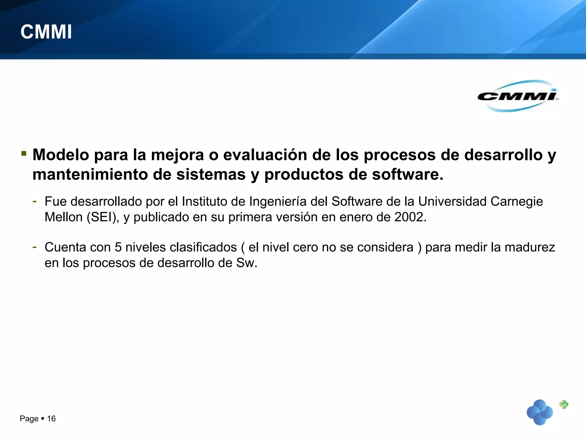 CMMI Modelo para la mejora o evaluación de los procesos de desarrollo y mantenimiento de sistemas y productos de software.  Fue desarrollado por el Instituto de Ingeniería del Software de la Universidad Carnegie Mellon (SEI), y publicado en su primera versión en enero de 2002. Cuenta con 5 niveles clasificados ( el nivel cero no se considera ) para medir la madurez en los procesos de desarrollo de Sw. Page     