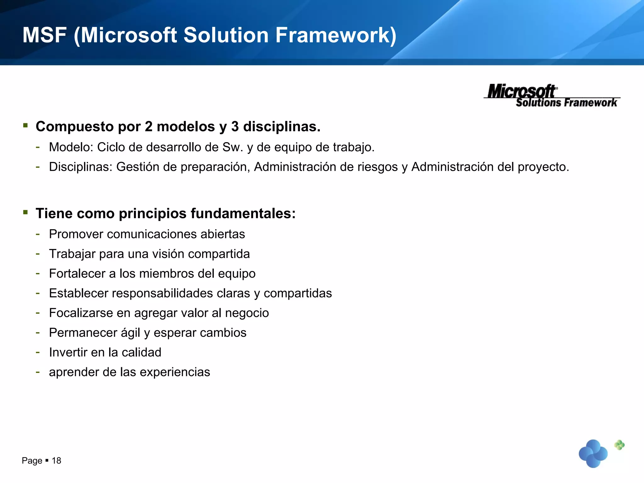 MSF (Microsoft Solution Framework) Compuesto por 2 modelos y 3 disciplinas. Modelo: Ciclo de desarrollo de Sw. y de equipo de trabajo. Disciplinas: Gestión de preparación, Administración de riesgos y Administración del proyecto. Tiene como principios fundamentales: Promover comunicaciones abiertas Trabajar para una visión compartida Fortalecer a los miembros del equipo Establecer responsabilidades claras y compartidas Focalizarse en agregar valor al negocio Permanecer ágil y esperar cambios Invertir en la calidad aprender de las experiencias Page     