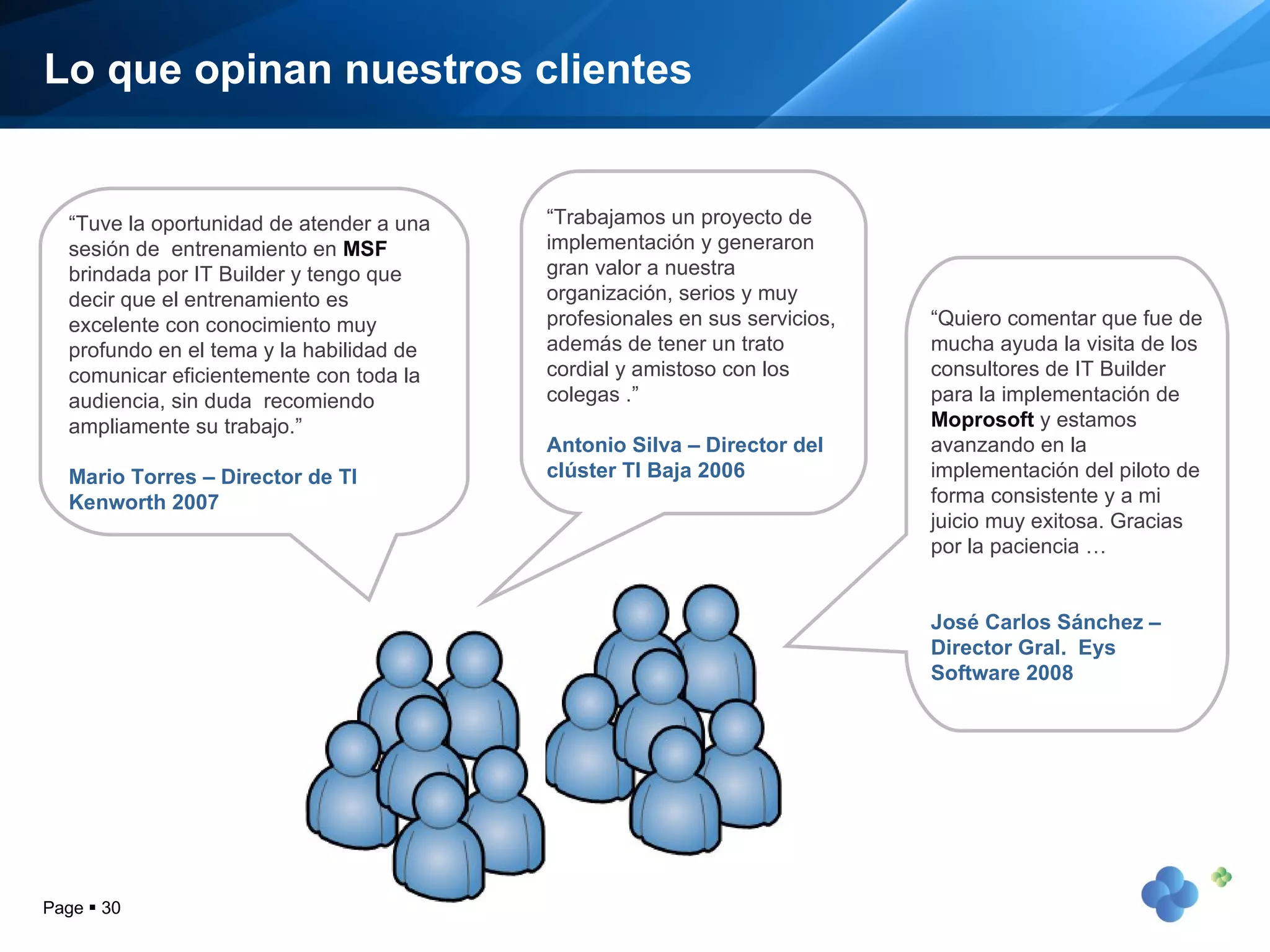 Lo que opinan nuestros clientes “ Tuve la oportunidad de atender a una sesión de  entrenamiento en  MSF  brindada por IT Builder y tengo que decir que el entrenamiento es excelente con conocimiento muy profundo en el tema y la habilidad de comunicar eficientemente con toda la audiencia, sin duda  recomiendo ampliamente su trabajo.” Mario Torres – Director de TI Kenworth 2007 Page     “ Trabajamos un proyecto de implementación y generaron gran valor a nuestra organización, serios y muy profesionales en sus servicios, además de tener un trato cordial y amistoso con los colegas .” Antonio Silva – Director del clúster TI Baja 2006 “ Quiero comentar que fue de mucha ayuda la visita de los consultores de IT Builder para la implementación de  Moprosoft  y estamos avanzando en la implementación del piloto de forma consistente y a mi juicio muy exitosa. Gracias por la paciencia … José Carlos Sánchez – Director Gral.  Eys Software 2008 