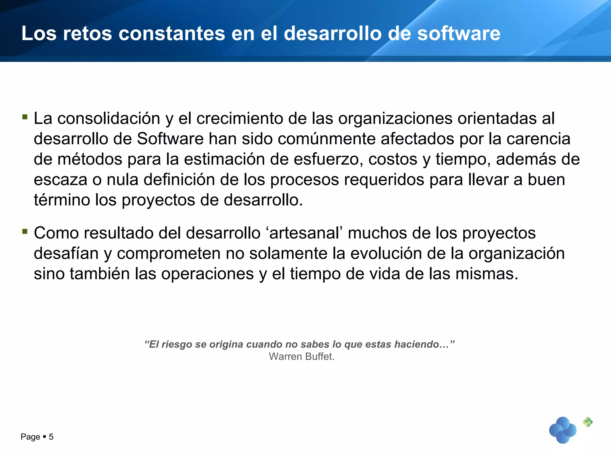 Los retos constantes en el desarrollo de software La consolidación y el crecimiento de las organizaciones orientadas al desarrollo de Software han sido comúnmente afectados por la carencia de métodos para la estimación de esfuerzo, costos y tiempo, además de escaza o nula definición de los procesos requeridos para llevar a buen término los proyectos de desarrollo. Como resultado del desarrollo ‘artesanal’ muchos de los proyectos desafían y comprometen no solamente la evolución de la organización sino también las operaciones y el tiempo de vida de las mismas. Page     “ El riesgo se origina cuando no sabes lo que estas haciendo…”  Warren Buffet. 