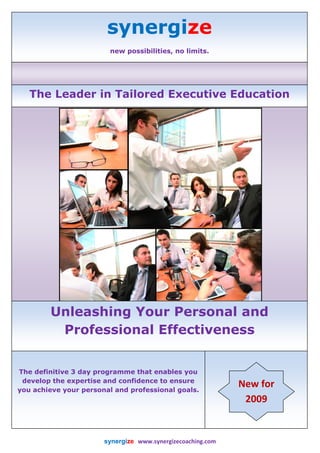 synergize
                              new possibilities, no limits. 

 



       The Leader in Tailored Executive Education
                                                                                                              




            Unleashing Your Personal and
             Professional Effectiveness
                                                                                 

    The definitive 3 day programme that enables you
     develop the expertise and confidence to ensure
                                                                                               New for 
    you achieve your personal and professional goals.
                                                                                                2009 


                           synergize   www.synergizecoaching.com                                                                 
 