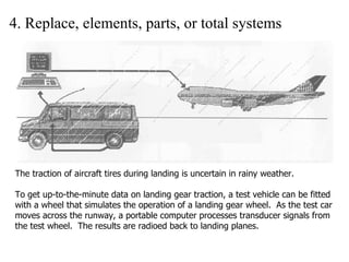 4. Replace, elements, parts, or total systems The traction of aircraft tires during landing is uncertain in rainy weather. To get up-to-the-minute data on landing gear traction, a test vehicle can be fitted with a wheel that simulates the operation of a landing gear wheel.  As the test car moves across the runway, a portable computer processes transducer signals from the test wheel.  The results are radioed back to landing planes. 
