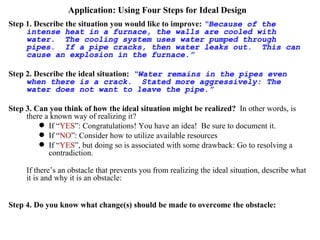 Application: Using Four Steps for Ideal Design Step 1. Describe the situation you would like to improve:   “Because of the intense heat in a furnace, the walls are cooled with water.  The cooling system uses water pumped through pipes.  If a pipe cracks, then water leaks out.  This can cause an explosion in the furnace.” Step 2. Describe the ideal situation:   “Water remains in the pipes even when there is a crack.  Stated more aggressively: The water does not want to leave the pipe.” Step 3. Can you think of how the ideal situation might be realized?   In other words, is there a known way of realizing it? If “ YES ”: Congratulations! You have an idea!  Be sure to document it. If “ NO ”: Consider how to utilize available resources If “ YES ”, but doing so is associated with some drawback: Go to resolving a contradiction. If there’s an obstacle that prevents you from realizing the ideal situation, describe what it is and why it is an obstacle:  “The pressure inside that pipe is greater than the pressure outside the pipe.” Step 4. Do you know what change(s) should be made to overcome the obstacle:   “The pressure inside the pipe should be made lower than the pressure outside.  Therefore, a vacuum water pump should be used.”  