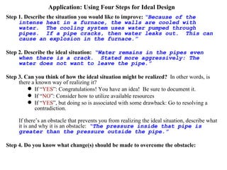 Application: Using Four Steps for Ideal Design Step 1. Describe the situation you would like to improve:   “Because of the intense heat in a furnace, the walls are cooled with water.  The cooling system uses water pumped through pipes.  If a pipe cracks, then water leaks out.  This can cause an explosion in the furnace.” Step 2. Describe the ideal situation:   “Water remains in the pipes even when there is a crack.  Stated more aggressively: The water does not want to leave the pipe.” Step 3. Can you think of how the ideal situation might be realized?   In other words, is there a known way of realizing it? If “ YES ”: Congratulations! You have an idea!  Be sure to document it. If “ NO ”: Consider how to utilize available resources If “ YES ”, but doing so is associated with some drawback: Go to resolving a contradiction. If there’s an obstacle that prevents you from realizing the ideal situation, describe what it is and why it is an obstacle:  “The pressure inside that pipe is greater than the pressure outside the pipe.” Step 4. Do you know what change(s) should be made to overcome the obstacle:   “The pressure inside the pipe should be made lower than the pressure outside.  Therefore, a vacuum water pump should be used.”  