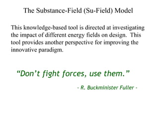 The Substance-Field (Su-Field) Model This knowledge-based tool is directed at investigating the impact of different energy fields on design.  This tool provides another perspective for improving the innovative paradigm. “ Don’t fight forces, use them.” - R. Buckminister Fuller - 