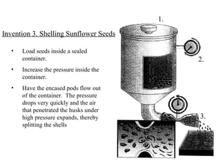 Load seeds inside a sealed container. Increase the pressure inside the container. Have the encased pods flow out of the container.  The pressure drops very quickly and the air that penetrated the husks under high pressure expands, thereby splitting the shells Invention 3. Shelling Sunflower Seeds 1. 2. 3. 