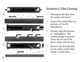 Disconnect the filter from the system and seal it. Expose the sealed filter to a pressure of 5 to 10 atmospheres. Quickly drop the pressure to 1 atmosphere.  The sudden change in pressure forces the air out of the pores, along with the dust. Remove the dust particles on the surface of the filter, which is easily done. Invention 4. Filter Cleaning 1. 2. 3. 4. 