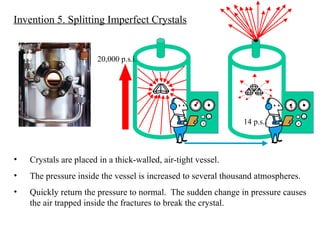 14 p.s.i 20,000 p.s.i. Invention 5. Splitting Imperfect Crystals Crystals are placed in a thick-walled, air-tight vessel. The pressure inside the vessel is increased to several thousand atmospheres. Quickly return the pressure to normal.  The sudden change in pressure causes the air trapped inside the fractures to break the crystal. 