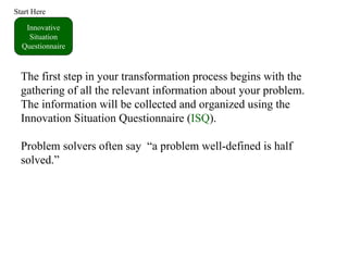 Innovative Situation Questionnaire Start Here The first step in your transformation process begins with the gathering of all the relevant information about your problem.  The information will be collected and organized using the Innovation Situation Questionnaire ( ISQ ). Problem solvers often say  “a problem well-defined is half solved.” 