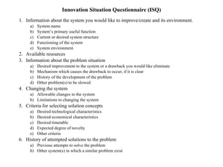 Innovation Situation Questionnaire (ISQ) Information about the system you would like to improve/create and its environment. System name System’s primary useful function Current or desired system structure Functioning of the system System environment Available resources Information about the problem situation Desired improvement to the system or a drawback you would like eliminate Mechanism which causes the drawback to occur, if it is clear History of the development of the problem Other problem(s) to be slowed Changing the system Allowable changes to the system Limitations to changing the system Criteria for selecting solution concepts Desired technological characteristics Desired economical characteristics Desired timetable Expected degree of novelty Other criteria History of attempted solutions to the problem Previous attempts to solve the problem Other system(s) in which a similar problem exist 