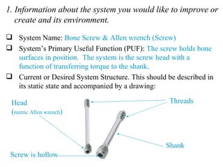 1. Information about the system you would like to improve or create and its environment. System Name:  Bone Screw & Allen wrench (Screw) System’s Primary Useful Function (PUF):  The screw holds bone surfaces in position.  The system is the screw head with a function of transferring torque to the shank. Current or Desired System Structure. This should be described in its static state and accompanied by a drawing: Screw is hollow Threads Head ( metric Allen wrench ) Shank 