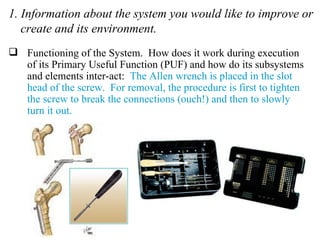 1. Information about the system you would like to improve or create and its environment. Functioning of the System.  How does it work during execution of its Primary Useful Function (PUF) and how do its subsystems and elements inter-act:  The Allen wrench is placed in the slot head of the screw.  For removal, the procedure is first to tighten the screw to break the connections (ouch!) and then to slowly turn it out. 