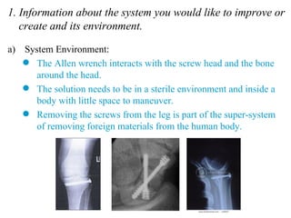1. Information about the system you would like to improve or create and its environment. System Environment: The Allen wrench interacts with the screw head and the bone around the head. The solution needs to be in a sterile environment and inside a body with little space to maneuver. Removing the screws from the leg is part of the super-system of removing foreign materials from the human body. 