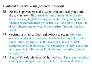3. Information about the problem situation. Desired improvement to the system or a drawback you would like to eliminate:  High frictional and cutting forces (for the thread) causing high torque requirements.  The primary useful function has already been performed (i.e., held bone surfaces in place).  Subsequent removal is a secondary function, and has failed. Mechanism which causes the drawback to occur:  Bone has grown around and in the screw.  The bone has bonded with the screw.  An Allen wrench in the screw head is not the best configuration for high torque.  Now there is no longer a hex hole but a near circle.  The screw head is below the surface of new bone growth. History of the development of the problem:  The doctor practices a policy of waiting at least a year before removing the screw. 
