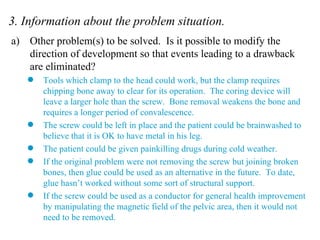 3. Information about the problem situation. Other problem(s) to be solved.  Is it possible to modify the direction of development so that events leading to a drawback are eliminated? Tools which clamp to the head could work, but the clamp requires chipping bone away to clear for its operation.  The coring device will leave a larger hole than the screw.  Bone removal weakens the bone and requires a longer period of convalescence. The screw could be left in place and the patient could be brainwashed to believe that it is OK to have metal in his leg. The patient could be given painkilling drugs during cold weather. If the original problem were not removing the screw but joining broken bones, then glue could be used as an alternative in the future.  To date, glue hasn’t worked without some sort of structural support. If the screw could be used as a conductor for general health improvement by manipulating the magnetic field of the pelvic area, then it would not need to be removed. 
