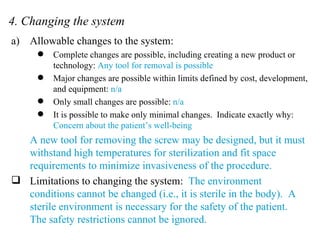 4. Changing the system Allowable changes to the system: Complete changes are possible, including creating a new product or technology:  Any tool for removal is possible Major changes are possible within limits defined by cost, development, and equipment:  n/a Only small changes are possible:  n/a It is possible to make only minimal changes.  Indicate exactly why:  Concern about the patient’s well-being A new tool for removing the screw may be designed, but it must withstand high temperatures for sterilization and fit space requirements to minimize invasiveness of the procedure. Limitations to changing the system:  The environment conditions cannot be changed (i.e., it is sterile in the body).  A sterile environment is necessary for the safety of the patient.  The safety restrictions cannot be ignored. 