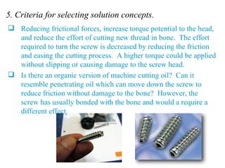 5. Criteria for selecting solution concepts. Reducing frictional forces, increase torque potential to the head, and reduce the effort of cutting new thread in bone.  The effort required to turn the screw is decreased by reducing the friction and easing the cutting process.  A higher torque could be applied without slipping or causing damage to the screw head. Is there an organic version of machine cutting oil?  Can it resemble penetrating oil which can move down the screw to reduce friction without damage to the bone?  However, the screw has usually bonded with the bone and would a require a different effect. 