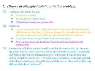 6.  History of attempted solutions to this problem. Analogous problems include: Bolts rusted in metal Wood screws in stripped heads Nails driven in living trees years earlier Solutions: Use an easy-out for bolts.  Drill a hole in the exact center of a right-threaded bolt (the normal direction).  By turning a tapered left-threaded screw until tight and then continuing to turn it left, the right-threaded bolt will back out. Use a hack saw to cut a new slot in the head of the screw. New tree growth around the head of the nail can be removed for better purchase area. Limitations: All these methods could work for the bone screw, but because the screw removal must occur in a sterile environment as quickly as possible and without leaving any foreign materials in the leg or bone, drilling and cutting should be minimized.  The head-shank connection is the weakest link in the distribution torque along the length of the screw.  Removal will be very difficult if the head breaks off.  