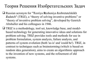 Теория Pешения  И зобретательских  З адач Russian acronym for " T eoriya  R esheniya  I zobretatelskikh  Z adatch" (TRIZ), a “theory of solving inventive problems” or “theory of inventive problem solving”, developed by Genrich Altshuller and his colleagues in 1946. TRIZ is a methodology, tool set, knowledge base, and model-based technology for generating innovative ideas and solutions for problem solving. TRIZ provides tools and methods for use in problem formulation, system analysis, failure analysis, and patterns of system evolution (both 'as-is' and 'could be'). TRIZ, in contrast to techniques such as brainstorming (which is based on random idea generation), aims to create an algorithmic approach to the invention of new systems, and the refinement of old systems. 