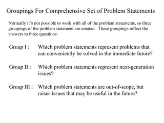 Groupings For Comprehensive Set of Problem Statements Normally it’s not possible to work with all of the problem statements, so three groupings of the problem statement are created.  These groupings reflect the answers to three questions: Group I :  Which problem statements represent problems that can conveniently be solved in the immediate future? Group II :  Which problem statements represent next-generation issues? Group III :  Which problem statements are out-of-scope, but raises issues that may be useful in the future? 