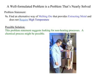 A Well-formulated Problem is a Problem That’s Nearly Solved Problem Statement: Possible Solution: This problem statement suggests looking for non-heating processes.  A chemical process might be possible. 9a. Find an alternative way of  Melting Ore  that provides  Extracting Metal  and does not  Require   High Temperature 