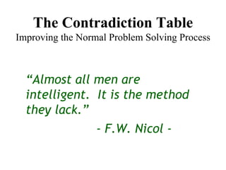 The Contradiction Table Improving the Normal Problem Solving Process “ Almost all men are intelligent.  It is the method they lack.” - F.W. Nicol - 
