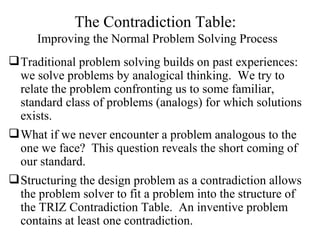 The Contradiction Table:  Improving the Normal Problem Solving Process Traditional problem solving builds on past experiences: we solve problems by analogical thinking.  We try to relate the problem confronting us to some familiar, standard class of problems (analogs) for which solutions exists. What if we never encounter a problem analogous to the one we face?  This question reveals the short coming of our standard. Structuring the design problem as a contradiction allows the problem solver to fit a problem into the structure of the TRIZ Contradiction Table.  An inventive problem contains at least one contradiction. 