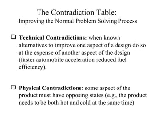 Technical Contradictions:  when known alternatives to improve one aspect of a design do so at the expense of another aspect of the design (faster automobile acceleration reduced fuel efficiency). Physical Contradictions:  some aspect of the product must have opposing states (e.g., the product needs to be both hot and cold at the same time) The Contradiction Table:   Improving the Normal Problem Solving Process 