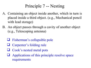 Principle 7 -- Nesting Containing an object inside another, which in turn is placed inside a third object. (e.g., Mechanical pencil with lead storage) An object passes through a cavity of another object (e.g., Telescoping antenna) Fisherman’s collapsible pole Carpenter’s folding rule Cook’s nested metal pots Applications of this principle resolve space requirements 