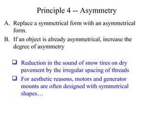 Principle 4 -- Asymmetry Replace a symmetrical form with an asymmetrical form. If an object is already asymmetrical, increase the degree of asymmetry Reduction in the sound of snow tires on dry pavement by the irregular spacing of threads For aesthetic reasons, motors and generator mounts are often designed with symmetrical shapes… 