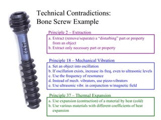 Technical Contradictions:  Bone Screw Example Set an object into oscillation If oscillation exists, increase its freq, even to ultrasonic levels Use the frequency of resonance Instead of mech. vibrators, use piezo-vibrators Use ultrasonic vibr. in conjunction w/magnetic field Use expansion (contraction) of a material by heat (cold) Use various materials with different coefficients of heat expansion Principle 18 – Mechanical Vibration Principle 37 – Thermal Expansion Extract (remove/separate) a “disturbing” part or property from an object Extract only necessary part or property Principle 2 – Extraction 