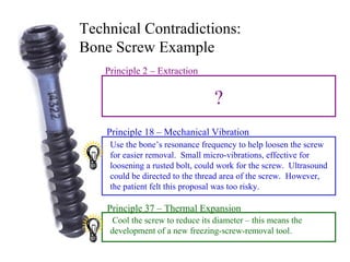 Technical Contradictions:  Bone Screw Example Use the bone’s resonance frequency to help loosen the screw for easier removal.  Small micro-vibrations, effective for loosening a rusted bolt, could work for the screw.  Ultrasound could be directed to the thread area of the screw.  However, the patient felt this proposal was too risky. Cool the screw to reduce its diameter – this means the development of a new freezing-screw-removal tool. Principle 18 – Mechanical Vibration Principle 37 – Thermal Expansion ? Principle 2 – Extraction 