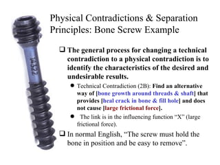 The general process for changing a technical contradiction to a physical contradiction is to identify the characteristics of the desired and undesirable results.   Technical Contradiction (2B):  Find an alternative way of [ bone growth around threads & shaft ] that provides [ heal crack in bone & fill hole ] and does not cause [ large frictional force ]. The link is in the influencing function “X” (large frictional force).  In normal English, “The screw must hold the bone in position and be easy to remove”. Physical Contradictions & Separation Principles: Bone Screw Example 