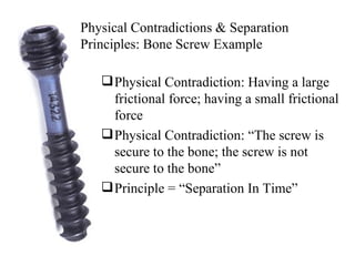 Physical Contradiction: Having a large frictional force; having a small frictional force Physical Contradiction: “The screw is secure to the bone; the screw is not secure to the bone” Principle = “Separation In Time” Physical Contradictions & Separation Principles: Bone Screw Example 