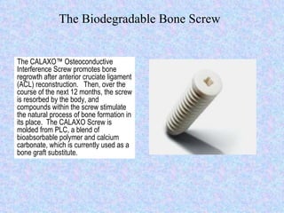 The Biodegradable Bone Screw The CALAXO™ Osteoconductive Interference Screw promotes bone regrowth after anterior cruciate ligament (ACL) reconstruction.  Then, over the course of the next 12 months, the screw is resorbed by the body, and compounds within the screw stimulate the natural process of bone formation in its place.  The CALAXO Screw is molded from PLC, a blend of bioabsorbable polymer and calcium carbonate, which is currently used as a bone graft substitute. 