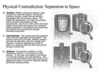 Physical Contradiction: Separation in Space Problem : Metallic surfaces are placed in salt solutions for chemical coating.  During the reduction reaction, metal from the solution precipitates onto the product surface.  The higher the temperature, the faster the process, but the solution decomposes at high temperatures.  As much as 75% of the chemicals settle on the bottom and walls of the container.  Adding stabilizers is not effective and conducting the process at low temperature sharply decreases production. Contradiction :  The solution becomes apparent with a succinct rephrasing of the problem.  The process must be hot (for fast, effective coating) and cold (to efficiently utilize the metallic salt solution).  Using the separating principle in space, it is apparent that only the areas around the part must be hot. Solution : The product is heated to a high temperature before it is immersed in a cool solution.  In this case, the solution is hot where it is near the product, but cold elsewhere.  One way to keep the product hot during coating is by applying an electric current for inductive heating during the coating process. 