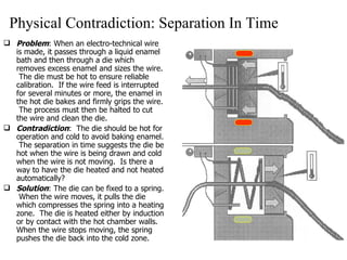 Physical Contradiction: Separation In Time Problem : When an electro-technical wire is made, it passes through a liquid enamel bath and then through a die which removes excess enamel and sizes the wire.  The die must be hot to ensure reliable calibration.  If the wire feed is interrupted for several minutes or more, the enamel in the hot die bakes and firmly grips the wire.  The process must then be halted to cut the wire and clean the die. Contradiction :  The die should be hot for operation and cold to avoid baking enamel.  The separation in time suggests the die be hot when the wire is being drawn and cold when the wire is not moving.  Is there a way to have the die heated and not heated automatically? Solution : The die can be fixed to a spring.  When the wire moves, it pulls the die which compresses the spring into a heating zone.  The die is heated either by induction or by contact with the hot chamber walls.  When the wire stops moving, the spring pushes the die back into the cold zone. 