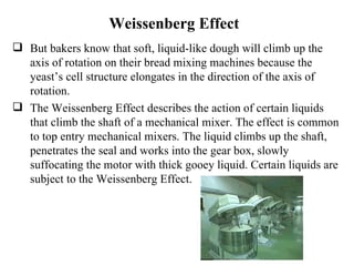 Weissenberg Effect But bakers know that soft, liquid-like dough will climb up the axis of rotation on their bread mixing machines because the yeast’s cell structure elongates in the direction of the axis of rotation. The Weissenberg Effect describes the action of certain liquids that climb the shaft of a mechanical mixer. The effect is common to top entry mechanical mixers. The liquid climbs up the shaft, penetrates the seal and works into the gear box, slowly suffocating the motor with thick gooey liquid. Certain liquids are subject to the Weissenberg Effect. 
