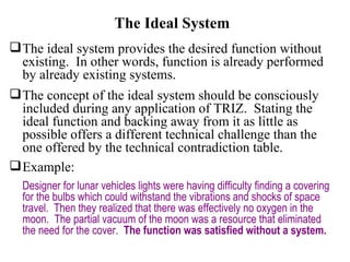 The Ideal System The ideal system provides the desired function without existing.  In other words, function is already performed by already existing systems. The concept of the ideal system should be consciously included during any application of TRIZ.  Stating the ideal function and backing away from it as little as possible offers a different technical challenge than the one offered by the technical contradiction table. Example:   Designer for lunar vehicles lights were having difficulty finding a covering for the bulbs which could withstand the vibrations and shocks of space travel.  Then they realized that there was effectively no oxygen in the moon.  The partial vacuum of the moon was a resource that eliminated the need for the cover.  The function was satisfied without a system. 