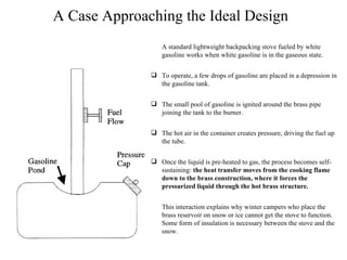 A Case Approaching the Ideal Design A standard lightweight backpacking stove fueled by white gasoline works when white gasoline is in the gaseous state. To operate, a few drops of gasoline are placed in a depression in the gasoline tank. The small pool of gasoline is ignited around the brass pipe joining the tank to the burner. The hot air in the container creates pressure, driving the fuel up the tube. Once the liquid is pre-heated to gas, the process becomes self-sustaining:  the heat transfer moves from the cooking flame down to the brass construction, where it forces the pressurized liquid through the hot brass structure. This interaction explains why winter campers who place the brass reservoir on snow or ice cannot get the stove to function.  Some form of insulation is necessary between the stove and the snow. 